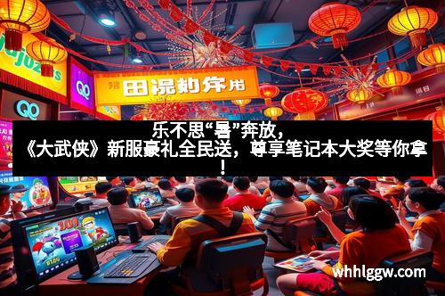 乐不思“暑”奔放，《大武侠》新服豪礼全民送，尊享笔记本大奖等你拿！